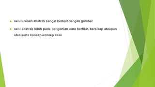 seni lukisan abstrak sangat berkait dengan gambar
 seni abstrak lebih pada pengertian cara berfikir, bersikap ataupun
idea serta konsep-konsep asas
 