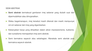 SEMI ABSTRAK
 Semi abstrak bermaksud gambaran imej sebenar yang diubah suai dan
dipermudahkan atau dimujaradkan.
 Walau bagaimanapun, imej tersebut masih dikenali dan masih mempunyai
ciri-ciri sebenar dari imej yang digambarkan.
 Kebanyakan karya yang dihasilkan dalam aliran impressionisme, kuibisme,
dan surealisme memaparkan imej semi abstrak.
 Semi bermakna separuh atau sebahagian. Manakala semi absrtak pula
bermakna separuh abstrak.
 