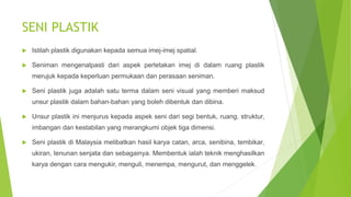 SENI PLASTIK
 Istilah plastik digunakan kepada semua imej-imej spatial.
 Seniman mengenalpasti dari aspek perletakan imej di dalam ruang plastik
merujuk kepada keperluan permukaan dan perasaan seniman.
 Seni plastik juga adalah satu terma dalam seni visual yang memberi maksud
unsur plastik dalam bahan-bahan yang boleh dibentuk dan dibina.
 Unsur plastik ini menjurus kepada aspek seni dari segi bentuk, ruang, struktur,
imbangan dan kestabilan yang merangkumi objek tiga dimensi.
 Seni plastik di Malaysia melibatkan hasil karya catan, arca, senibina, tembikar,
ukiran, tenunan senjata dan sebagainya. Membentuk ialah teknik menghasilkan
karya dengan cara mengukir, menguli, menempa, mengurut, dan menggelek.
 