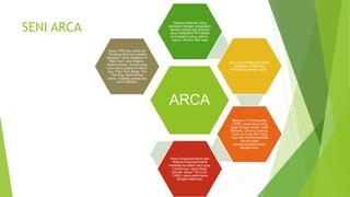 SENI ARCA
ARCA
Cabang kesenian yang
berkaitan dengan pengkajian
bentuk-bentuk tiga dimensi
yang melibatkan formalistik
seni seperti ruang, jalinan,
warna, struktur dan rupa
Seni arca di Malaysia boleh
dikatakan masih baru
berbanding dengan catan.
Menurut T.K.Sabapathy
(1976), karya-karya arca
Syed Ahmad Jamal, Latiff
Mohidin, Cheong Laitong,
Yeoh Jin Leng dan Tang
Tuck Kan membangkitkan
hal-hal yang
menghubungkan catan
dengan arca.
Aliran Ekspresionisme dan
Abstrak Ekspresionisme
meresap ke dalam seni arca.
Contohnya, karya Syed
Ahmad Jamal “The Link”
(1963), yang sama tema
dengan catannya.
tahun 1976 satu pameran
“Tinjauan Seni Arca Moden
Malaysia” telah diadakan di
Balai Seni Lukis Negara,
Kuala Lumpur. Antara yang
turut serta adalah Anthony
Lau, Chan Teck Meng, Teo
Tien Eng, Syed Ahmad
Jamal, Cheong Laitong dan
Latiff Mohidin.
 