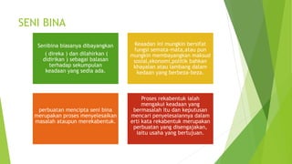 SENI BINA
Senibina biasanya dibayangkan
( direka ) dan dilahirkan (
didirikan ) sebagai balasan
terhadap sekumpulan
keadaan yang sedia ada.
Keaadan ini mungkin bersifat
fungsi semata-mata,atau pun
mungkin membayangkan maksud
sosial,ekonomi,politik bahkan
khayalan atau lambang dalam
kedaan yang berbeza-beza.
perbuatan mencipta seni bina
merupakan proses menyelesaikan
masalah ataupun merekabentuk.
Proses rekabentuk ialah
mengakui keadaan yang
bermasalah itu dan keputusan
mencari penyelesaiannya dalam
erti kata rekabentuk merupakan
perbuatan yang disengajakan,
iaitu usaha yang bertujuan.
 