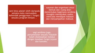 seni bina adalah lebih daripada
semata-mata memuaskan
kehendak penggunaan ( fungsi)
sesuatu program binaan. .
susunan dan organisasi unsur
bentuk dan ruang akan
menentukan bagimana senibina
mungkin memajukan usaha,
mencuba mendapat balasan
dan menyampaikan maksud.
segi senibina juga,
penyelesaian sesuatu masalah
boleh diselesaikan melalui
dengan keadaan fungsi,tujuan
dan konteks.
 