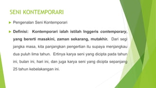 SENI KONTEMPORARI
 Pengenalan Seni Kontemporari
 Definisi: Kontemporari ialah istilah Inggeris contemporary,
yang bererti masakini, zaman sekarang, mutakhir. Dari segi
jangka masa, kita panjangkan pengertian itu supaya menjangkau
dua puluh lima tahun. Ertinya karya seni yang dicipta pada tahun
ini, bulan ini, hari ini, dan juga karya seni yang dicipta sepanjang
25 tahun kebelakangan ini.
 