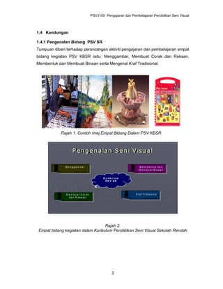 PSV3105 Pengajaran dan Pembelajaran Pendidikan Seni Visual



1.4 Kandungan

1.4.1 Pengenalan Bidang PSV SR
Tumpuan diberi terhadap perancangan aktiviti pengajaran dan pembelajaran empat
bidang kegiatan PSV KBSR iaitu: Menggambar, Membuat Corak dan Rekaan,
Membentuk dan Membuat Binaan serta Mengenal Kraf Tradisional.




            Rajah 1. Contoh Imej Empat Bidang Dalam PSV KBSR



                   P e n g e n a la n S e n i V i s u a l

              Me nggam bar                                      M e m b e n tu k d a n
                                                                M e m b u a t B in a a n


                                          K u ri k u lu m
                                           PS V SR




               Me m bua t C orak                             K r a f T r d is io n a l
                d a n R e ka a n




                                   Rajah 2.
 Empat bidang kegiatan dalam Kurikulum Pendidikan Seni Visual Sekolah Rendah




                                                  2
 