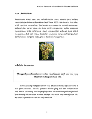 PSV3105 Pengajaran dan Pembelajaran Pendidikan Seni Visual



1.4.1.1 Menggambar


Menggambar adalah salah satu daripada empat bidang kegiatan yang terdapat
dalam Sukatan Pelajaran Pendidikan Seni Visual KBSR. Sub tajuk ini disediakan
untuk membina pengetahuan dan kemahiran menggambar melalui penggunaan
pelbagai alat, olahan bahan dan jenis aktiviti menggambar. Melalui asas-asas
menggambar, anda seharusnya dapat menghasilkan pelbagai jenis aktiviti
menggambar. Sub tajuk ini juga disediakan untuk anda memperolehi pengetahuan
dan kemahiran mengenai media, proses dan teknik menggambar.




a) Definisi Menggambar




  Menggambar adalah satu representasi visual sesuatu objek atau imej yang
                       dihasilkan di atas permukaan rata.




      Ia mengandungi komposisi artistik yang dihasilkan melalui aplikasi warna di
atas permukaan rata. Sesuatu gambaran mental yang jelas dan pemberitahuan
imej mental seseorang. Ilustrasi yang digunakan untuk menerangkan dengan lebih
jelas tentang sesuatu objek. Gambar sebagai satu artifak yang menunjukkan satu
kecenderungan terhadap sesuatu imej atau objek




                                        3
 