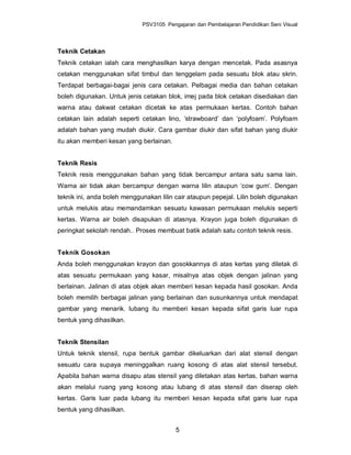 PSV3105 Pengajaran dan Pembelajaran Pendidikan Seni Visual



Teknik Cetakan
Teknik cetakan ialah cara menghasilkan karya dengan mencetak. Pada asasnya
cetakan menggunakan sifat timbul dan tenggelam pada sesuatu blok atau skrin.
Terdapat berbagai-bagai jenis cara cetakan. Pelbagai media dan bahan cetakan
boleh digunakan. Untuk jenis cetakan blok, imej pada blok cetakan disediakan dan
warna atau dakwat cetakan dicetak ke atas permukaan kertas. Contoh bahan
cetakan lain adalah seperti cetakan lino, ‘strawboard’ dan ‘polyfoam’. Polyfoam
adalah bahan yang mudah diukir. Cara gambar diukir dan sifat bahan yang diukir
itu akan memberi kesan yang berlainan.


Teknik Resis
Teknik resis menggunakan bahan yang tidak bercampur antara satu sama lain.
Warna air tidak akan bercampur dengan warna lilin ataupun ‘cow gum’. Dengan
teknik ini, anda boleh menggunakan lilin cair ataupun pepejal. Lilin boleh digunakan
untuk melukis atau memandamkan sesuatu kawasan permukaan melukis seperti
kertas. Warna air boleh disapukan di atasnya. Krayon juga boleh digunakan di
peringkat sekolah rendah.. Proses membuat batik adalah satu contoh teknik resis.


Teknik Gosokan
Anda boleh menggunakan krayon dan gosokkannya di atas kertas yang diletak di
atas sesuatu permukaan yang kasar, misalnya atas objek dengan jalinan yang
berlainan. Jalinan di atas objek akan memberi kesan kepada hasil gosokan. Anda
boleh memilih berbagai jalinan yang berlainan dan susunkannya untuk mendapat
gambar yang menarik. lubang itu memberi kesan kepada sifat garis luar rupa
bentuk yang dihasilkan.


Teknik Stensilan
Untuk teknik stensil, rupa bentuk gambar dikeluarkan dari alat stensil dengan
sesuatu cara supaya meninggalkan ruang kosong di atas alat stensil tersebut.
Apabila bahan warna disapu atas stensil yang diletakan atas kertas, bahan warna
akan melalui ruang yang kosong atau lubang di atas stensil dan diserap oleh
kertas. Garis luar pada lubang itu memberi kesan kepada sifat garis luar rupa
bentuk yang dihasilkan.


                                         5
 