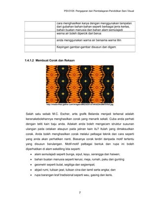 PSV3105 Pengajaran dan Pembelajaran Pendidikan Seni Visual




                           cara menghasilkan karya dengan menggunakan tampalan
                           dari gubahan bahan-bahan seperti berbagai jenis kertas,
                           bahan buatan manusia dan bahan alam semulajadi
                           warna air boleh dipercik dari berus

                           anda menggunakan warna air bersama warna lilin

                           Kepingan gambar-gambar disusun dan digam



1.4.1.2 Membuat Corak dan Rekaan




                 http://media-files.gather.com/images/d982/d251/d744/d224/d96/f3/full.jpg




Salah satu sebab M.C. Escher, artis grafik Belanda menjadi terkenal adalah
keranakebolehannya menghasilkan corak yang menarik sekali. Cuba anda perhati
dengan teliti kain baju anda. Adakah anda boleh mengecam struktur susunan
ulangan pada cetakan ataupun pada jalinan kain itu? Itulah yang dimaksudkan
corak. Anda boleh menghasilkan corak melalui pelbagai teknik dan cara seperti
yang anda akan perhatikan nanti. Biasanya corak terdiri daripada motif tertentu
yang disusun berulangan. Motif-motif pelbagai bentuk dan rupa ini boleh
diperhatikan di alam sekeliling kita seperti:
      alam semulajadi seperti bunga, siput, kayu, serangga dan haiwan;
      bahan buatan manusia seperti kerusi, meja, rumah, paku dan gunting
      geometri seperti bulat, segitiga dan segiempat;
      abjad rumi, tulisan jawi, tulisan cina dan tamil serta angka; dan
      rupa barangan kraf tradisional seperti wau, gasing dan keris.




                                                    7
 