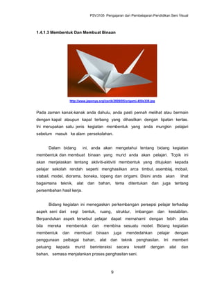 PSV3105 Pengajaran dan Pembelajaran Pendidikan Seni Visual



1.4.1.3 Membentuk Dan Membuat Binaan




                      http://www.japonya.org/icerik/2009/05/origami-450x338.jpg


Pada zaman kanak-kanak anda dahulu, anda pasti pernah melihat atau bermain
dengan kapal ataupun kapal terbang yang dihasilkan dengan lipatan kertas.
Ini merupakan satu jenis kegiatan membentuk yang anda mungkin pelajari
sebelum masuk ke alam persekolahan.


       Dalam bidang           ini, anda akan mengetahui tentang bidang kegiatan
membentuk dan membuat binaan yang murid anda akan pelajari. Topik ini
akan menjelaskan tentang aktiviti-aktiviti membentuk yang ditujukan kepada
pelajar sekolah rendah seperti menghasilkan arca timbul, asemblaj, mobail,
stabail, model, diorama, boneka, topeng dan origami. Disini anda akan                              lihat
bagaimana    teknik,      alat   dan     bahan,       tema      ditentukan      dan   juga     tentang
persembahan hasil kerja.


       Bidang kegiatan ini menegaskan perkembangan persepsi pelajar terhadap
aspek seni dari       segi    bentuk,      ruang,      struktur,      imbangan     dan      kestabilan.
Berpandukan aspek tersebut pelajar dapat memahami dengan lebih jelas
bila   mereka    membentuk           dan     membina sesuatu model. Bidang kegiatan
membentuk       dan      membuat        binaan        juga     mendedahkan        pelajar      dengan
penggunaan      pelbagai      bahan,       alat   dan        teknik    penghasilan.   Ini     memberi
peluang   kepada         murid     berinteraksi        secara         kreatif   dengan      alat   dan
bahan, semasa menjalankan proses penghasilan seni.



                                                  9
 