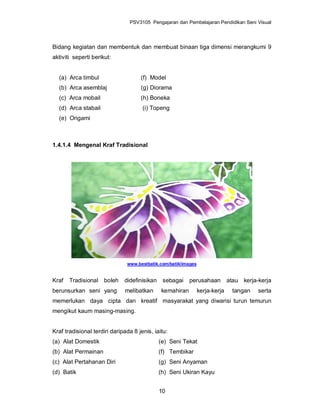 PSV3105 Pengajaran dan Pembelajaran Pendidikan Seni Visual




Bidang kegiatan dan membentuk dan membuat binaan tiga dimensi merangkumi 9
aktiviti seperti berikut:


  (a) Arca timbul                    (f) Model
  (b) Arca asemblaj                  (g) Diorama
  (c) Arca mobail                    (h) Boneka
  (d) Arca stabail                    (i) Topeng
  (e) Origami



1.4.1.4 Mengenal Kraf Tradisional




                               www.bestbatik.com/batik/images


Kraf   Tradisional boleh      didefinisikan sebagai       perusahaan          atau kerja-kerja
berunsurkan seni yang         melibatkan      kemahiran         kerja-kerja     tangan   serta
memerlukan daya cipta dan kreatif masyarakat yang diwarisi turun temurun
mengikut kaum masing-masing.


Kraf tradisional terdiri daripada 8 jenis, iaitu:
(a) Alat Domestik                            (e) Seni Tekat
(b) Alat Permainan                           (f) Tembikar
(c) Alat Pertahanan Diri                     (g) Seni Anyaman
(d) Batik                                    (h) Seni Ukiran Kayu


                                             10
 