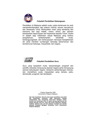 Falsafah Pendidikan Kebangsaan

Pendidikan di Malaysia adalah suatu usaha berterusan ke arah
memperkembangkan lagi potensi individu secara menyeluruh
dan bersepadu untuk mewujudkan insan yang seimbang dan
harmonis dari segi intelek, rohani, emosi, dan jasmani
berdasarkan kepercayaan dan kepatuhan kepada Tuhan. Usaha
ini adalah bagi melahirkan rakyat Malaysia yang berilmu
pengetahuan,       berketrampilan,     berakhlak       mulia,
bertanggungjawab, dan berkeupayaan mencapai kesejahteraan
diri serta memberi sumbangan terhadap keharmonian dan
kemakmuran keluarga, masyarakat, dan negara.




                     Falsafah Pendidikan Guru

Guru yang berpekerti mulia, berpandangan progresif dan
saintifik, bersedia menjunjung aspirasi negara serta menyanjung
warisan kebudayaan negara, menjamin perkembangan individu,
dan memelihara suatu masyarakat yang bersatu padu,
demokratik, progresif, dan berdisiplin.




                         Cetakan September 2009
                       Kementerian Pelajaran Malaysia

        Hak cipta terpelihara. Kecuali untuk tujuan pendidikan yang tidak
        ada     kepentingan    komersial,   tidak   dibenarkan   sesiapa
        mengeluarkan atau mengulang mana-mana bahagian artikel,
        ilustrasi dan kandungan buku ini dalam apa-apa juga bentuk dan
        dengan apa-apa cara pun, sama ada secara elektronik, fotokopi,
        mekanik, rakaman atau cara lain sebelum mendapat izin bertulis
        daripada Pengarah Bahagian Pendidikan Guru, Kementerian
        Pelajaran Malaysia.




                                        i
 