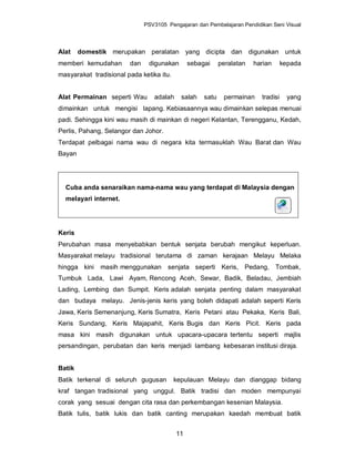 PSV3105 Pengajaran dan Pembelajaran Pendidikan Seni Visual



Alat    domestik merupakan peralatan yang dicipta dan digunakan untuk
memberi kemudahan       dan    digunakan       sebagai     peralatan   harian      kepada
masyarakat tradisional pada ketika itu.


Alat Permainan seperti Wau       adalah     salah   satu    permainan    tradisi     yang
dimainkan untuk mengisi lapang. Kebiasaannya wau dimainkan selepas menuai
padi. Sehingga kini wau masih di mainkan di negeri Kelantan, Terengganu, Kedah,
Perlis, Pahang, Selangor dan Johor.
Terdapat pelbagai nama wau di negara kita termasuklah Wau Barat dan Wau
Bayan




  Cuba anda senaraikan nama-nama wau yang terdapat di Malaysia dengan
  melayari internet.




Keris
Perubahan masa menyebabkan bentuk senjata berubah mengikut keperluan.
Masyarakat melayu tradisional terutama di zaman kerajaan Melayu Melaka
hingga kini   masih menggunakan senjata seperti Keris, Pedang, Tombak,
Tumbuk Lada, Lawi Ayam, Rencong Aceh, Sewar, Badik, Beladau, Jembiah
Lading, Lembing dan Sumpit. Keris adalah senjata penting dalam masyarakat
dan budaya melayu. Jenis-jenis keris yang boleh didapati adalah seperti Keris
Jawa, Keris Semenanjung, Keris Sumatra, Keris Petani atau Pekaka, Keris Bali,
Keris Sundang, Keris Majapahit, Keris Bugis dan Keris Picit. Keris pada
masa kini masih digunakan untuk upacara-upacara tertentu seperti majlis
persandingan, perubatan dan keris menjadi lambang kebesaran institusi diraja.


Batik
Batik terkenal di seluruh gugusan         kepulauan Melayu dan dianggap bidang
kraf tangan tradisional yang unggul. Batik tradisi dan moden mempunyai
corak yang sesuai dengan cita rasa dan perkembangan kesenian Malaysia.
Batik tulis, batik lukis dan batik canting merupakan kaedah membuat batik


                                          11
 