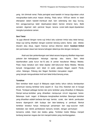 PSV3105 Pengajaran dan Pembelajaran Pendidikan Seni Visual




yang kini diminati ramai. Pada peringkat awal kaedah ini hanya digunakan untuk
menghasilkan batik untuk hiasan dinding. Pada tahun 1970-an teknik ini telah
diterapkan dalam kaedah membuat skaf, kain selendang dan baju kurung.
Kini penggunaannya telah diperluaskan dalam bentuk dimensi baru. Batik
semakin digemari oleh peminat fesyen kerana corak batik dapat dipadankan
mengikut peredaran zaman.


Seni Tekat
Ia juga dikenali dengan nama suji timbul iaitu sulaman timbul atau tekat bersuji,
tetapi suji sering dikaitkan dengan sulaman benang sutera. Sama ada ditekat,
disulam atau disuji, ragam hiasnya semua dibentuk dalam keadaan timbul
dari permukaan dasar kain kerana bahagian dalamnya diisi dengan mempulur.


      Asal-usul dan perkembangan seni tekat secara langsung dikaitkan kegunaan
pakaian dan kelengkapan      keluarga    raja-raja    atau    istana.   Seni    tekat
diperkenalkan pada kurun ke-15, iaitu di zaman kesultanan Melayu Melaka.
Pada masa tersebut seni tekat dipakai oleh keturunan Baba Melaka. Mereka
banyak menggunakan seni tekat ini pada pakaian. Negeri seperti Perak,
Johor, Selangor, Pahang dan Negeri Sembilan merupakan negeri
yang banyak mengusahakan kraf seni tekat timbul benang emas.


Tembikar
Seni tembikar telah wujud di Malaysia sejak beribu tahun dahulu berdasarkan
penemuan barang tembikar lama seperti di Gua Cha, Kelantan dan di Sungai
Perak. Terdapat pelbagai bentuk dan jenis tembikar yang dihasilkan di Malaysia.
Hampir semua tembikar yang dihasilkan mempunyai ciri-ciri kegunaan harian.
Beberapa buah negeri di Malaysia menghasilkan tembikar. Barangan tembikar
yang dihasilkan adalah berbeza dari segi bentuk, corak, dan teknik pembuatan
kerana dipengaruhi oleh budaya dan latar belakang si pembuat. Bentuk
tembikar tersebut hanya mempunyai persamaan dari segi susunan motif,
ketebalan dan teknik pembakaran bersuhu rendah, dengan permukaan
berwarna coklat, hitam dan kelabu gelap. Tembikar tradisi Melayu menjadi
lambang kesenian negara dan kini menjadi koleksi yang membanggakan.


                                        12
 