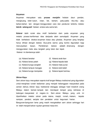 PSV3105 Pengajaran dan Pembelajaran Pendidikan Seni Visual



Anyaman
Anyaman     merupakan           satu    proses           menjalin       helaian   daun    pandan,
mengkuang, bilah buluh,           rotan,       lidi,    bertam,     paku-pakis    ribu-ribu     atau
bahan-bahan lain dengan menggunakan cara dan peraturan tertentu melalui
teknik selang-seli helaian antara satu sama lain.


Kelarai   ialah   corak    atau        motif      berbentuk       dam     pada    anyaman      yang
melalui proses tranformasi idea daripada alam semulajadi. Anyaman yang
tidak berkelarai disebut anyaman biasa atau ghadas. Anyaman yang lengkap
harus dihiasi dengan kelarai. Dua jenis warna yang kontra digunakan bagi
menunjukkan       kesan.        Pembikinan              kelarai   adalah dirancang        dengan
menggunakan mata atau langkah yang betul dan tepat.
Kelarai ini diantaranya ialah:


   (a) Kelarai berakar                             (f) Kelarai anak ikan
   (b) Kelarai beras patah                         (g) Kelarai kepala lalat
   (c) Kelarai bunga cengkeh                       (h) Kelarai mata punai
   (d) Kelarai tampuk manggis                      (i) Kelarai sisik kelah
   (e) Kelarai bunga mempelas                      (j) Kelarai tapak harimau


Ukiran Kayu
Seni ukiran kayu merupakan sejenis kraf tangan Melayu tradisional yang digunakan
untuk menghiasi rumah kediaman yang menjadi kebanggaan masyarakat pada
zaman dahulu. Ukiran kayu tradisional dianggap sebagai hasil kreativiti orang
Melayu    dalam   bentuk tampak            dan         mendapat     tempat    yang   istimewa     di
kalangan masyarakat        di     negara ini.          Seni ukiran      Melayu    yang   unik     ini
diperlihatkan melalui ukiran pada istana, masjid, rumah, makam,                               kepala
sampan, perabot, senjata dan peralatan untuk kegunaan harian.
Bangunan-bangunan lama yang masih mengekalkan seni ukiran sehingga hari
ini telah menjadi bahan rujukan generasi masa kini.




                                                   13
 