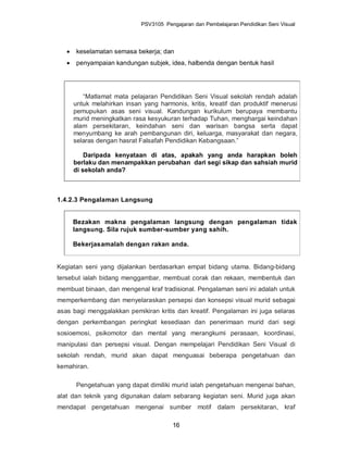PSV3105 Pengajaran dan Pembelajaran Pendidikan Seni Visual




      keselamatan semasa bekerja; dan
      penyampaian kandungan subjek, idea, halbenda dengan bentuk hasil




          “Matlamat mata pelajaran Pendidikan Seni Visual sekolah rendah adalah
       untuk melahirkan insan yang harmonis, kritis, kreatif dan produktif menerusi
       pemupukan asas seni visual. Kandungan kurikulum berupaya membantu
       murid meningkatkan rasa kesyukuran terhadap Tuhan, menghargai keindahan
       alam persekitaran, keindahan seni dan warisan bangsa serta dapat
       menyumbang ke arah pembangunan diri, keluarga, masyarakat dan negara,
       selaras dengan hasrat Falsafah Pendidikan Kebangsaan.”

           Daripada kenyataan di atas, apakah yang anda harapkan boleh
       berlaku dan menampakkan perubahan dari segi sikap dan sahsiah murid
       di sekolah anda?



1.4.2.3 Pengalaman Langsung


       Bezakan makna pengalaman langsung dengan pengalaman tidak
       langsung. Sila rujuk sumber-sumber yang sahih.

       Bekerjasamalah dengan rakan anda.


Kegiatan seni yang dijalankan berdasarkan empat bidang utama. Bidang-bidang
tersebut ialah bidang menggambar, membuat corak dan rekaan, membentuk dan
membuat binaan, dan mengenal kraf tradisional. Pengalaman seni ini adalah untuk
memperkembang dan menyelaraskan persepsi dan konsepsi visual murid sebagai
asas bagi menggalakkan pemikiran kritis dan kreatif. Pengalaman ini juga selaras
dengan perkembangan peringkat kesediaan dan penerimaan murid dari segi
sosioemosi, psikomotor dan mental yang merangkumi perasaan, koordinasi,
manipulasi dan persepsi visual. Dengan mempelajari Pendidikan Seni Visual di
sekolah rendah, murid akan dapat menguasai beberapa pengetahuan dan
kemahiran.

       Pengetahuan yang dapat dimiliki murid ialah pengetahuan mengenai bahan,
alat dan teknik yang digunakan dalam sebarang kegiatan seni. Murid juga akan
mendapat pengetahuan mengenai sumber motif dalam persekitaran, kraf

                                        16
 