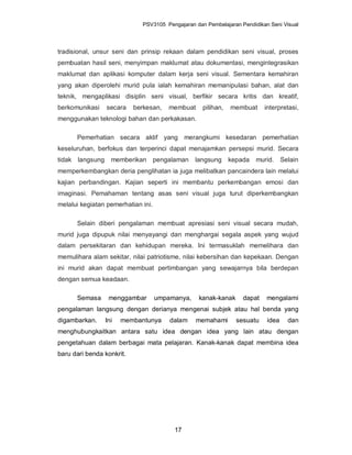 PSV3105 Pengajaran dan Pembelajaran Pendidikan Seni Visual




tradisional, unsur seni dan prinsip rekaan dalam pendidikan seni visual, proses
pembuatan hasil seni, menyimpan maklumat atau dokumentasi, mengintegrasikan
maklumat dan aplikasi komputer dalam kerja seni visual. Sementara kemahiran
yang akan diperolehi murid pula ialah kemahiran memanipulasi bahan, alat dan
teknik, mengaplikasi disiplin seni visual, berfikir secara kritis dan kreatif,
berkomunikasi    secara    berkesan,   membuat     pilihan,   membuat     interpretasi,
menggunakan teknologi bahan dan perkakasan.

      Pemerhatian secara aktif yang merangkumi kesedaran pemerhatian
keseluruhan, berfokus dan terperinci dapat menajamkan persepsi murid. Secara
tidak langsung     memberikan pengalaman         langsung kepada       murid. Selain
memperkembangkan deria penglihatan ia juga melibatkan pancaindera lain melalui
kajian perbandingan. Kajian seperti ini membantu perkembangan emosi dan
imaginasi. Pemahaman tentang asas seni visual juga turut diperkembangkan
melalui kegiatan pemerhatian ini.

      Selain diberi pengalaman membuat apresiasi seni visual secara mudah,
murid juga dipupuk nilai menyayangi dan menghargai segala aspek yang wujud
dalam persekitaran dan kehidupan mereka. Ini termasuklah memelihara dan
memulihara alam sekitar, nilai patriotisme, nilai kebersihan dan kepekaan. Dengan
ini murid akan dapat membuat pertimbangan yang sewajarnya bila berdepan
dengan semua keadaan.

      Semasa      menggambar        umpamanya,    kanak-kanak     dapat    mengalami
pengalaman langsung dengan derianya mengenai subjek atau hal benda yang
digambarkan.     Ini   membantunya      dalam    memahami       sesuatu    idea    dan
menghubungkaitkan antara satu idea dengan idea yang lain atau dengan
pengetahuan dalam berbagai mata pelajaran. Kanak-kanak dapat membina idea
baru dari benda konkrit.




                                         17
 