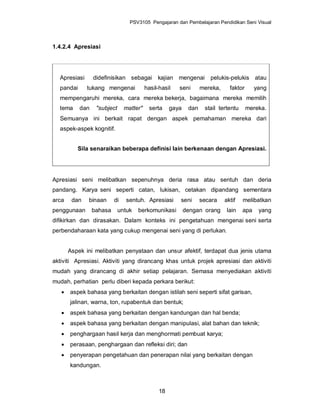 PSV3105 Pengajaran dan Pembelajaran Pendidikan Seni Visual



1.4.2.4 Apresiasi




  Apresiasi      didefinisikan sebagai        kajian mengenai        pelukis-pelukis atau
  pandai      tukang mengenai            hasil-hasil   seni       mereka,     faktor      yang
  mempengaruhi mereka, cara mereka bekerja, bagaimana mereka memilih
  tema     dan    "subject     matter"    serta     gaya    dan    stail tertentu      mereka.
  Semuanya ini berkait rapat dengan aspek pemahaman mereka dari
  aspek-aspek kognitif.


          Sila senaraikan beberapa definisi lain berkenaan dengan Apresiasi.




Apresiasi seni melibatkan sepenuhnya deria rasa atau sentuh dan deria
pandang. Karya seni seperti catan, lukisan, cetakan dipandang sementara
arca    dan   binaan      di    sentuh. Apresiasi      seni       secara    aktif   melibatkan
penggunaan       bahasa      untuk   berkomunikasi         dengan orang      lain   apa    yang
difikirkan dan dirasakan. Dalam konteks ini pengetahuan mengenai seni serta
perbendaharaan kata yang cukup mengenai seni yang di perlukan.


       Aspek ini melibatkan penyataan dan unsur afektif, terdapat dua jenis utama
aktiviti Apresiasi. Aktiviti yang dirancang khas untuk projek apresiasi dan aktiviti
mudah yang dirancang di akhir setiap pelajaran. Semasa menyediakan aktiviti
mudah, perhatian perlu diberi kepada perkara berikut:
      aspek bahasa yang berkaitan dengan istilah seni seperti sifat garisan,
       jalinan, warna, ton, rupabentuk dan bentuk;
      aspek bahasa yang berkaitan dengan kandungan dan hal benda;
      aspek bahasa yang berkaitan dengan manipulasi, alat bahan dan teknik;
      penghargaan hasil kerja dan menghormati pembuat karya;
      perasaan, penghargaan dan refleksi diri; dan
      penyerapan pengetahuan dan penerapan nilai yang berkaitan dengan
       kandungan.



                                               18
 