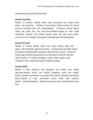 PSV3105 Pengajaran dan Pembelajaran Pendidikan Seni Visual




pendekatan yang menarik oleh pemerhati.


Kaedah Organistik
Kaedah ini menjurus kepada aturan yang mempunyai satu system yang
teratur   dan terancang.          Penilaian di buat serata melihat konteks seni secara
harmoni, menyentuh intuisi dan menyenangkan.                     Penekanan kriteria kepada
aspek     tata   letak,    tata   atur, ruang dan penataan cahaya. Ini           akan     dapat
membentuk kesatuan cara melihat sesuatu karya dari segi warna, jalinan,
unsur-unsur seni, imbangan, perulangan, kesinambungan serta kepelbagaian.


Kaedah Normistik
Kaedah ini merujuk kepada kriteria dan norma sesuatu karya dari
aspek nilai masyarakat, agama dan budaya. Ia seakan-akan ada kaitan dengan
pendekatan diri kepada Allah, rasa takwa, tidak ada unsur sensasi. Contohnya
lukisan agama Kristian yang berkaitan unsur ikonografi, naratif dan nilai-nilai
akhlak. Kaedah ini menolak peradaban moden dimana pelukis telah
melampaui batas yang dibenar dalam budaya dan agama.


Kaedah Elektik
Kaedah     ini   lebih berbentuk cara bersepadu dan holistik, ianya adalah
gabungan persepsi          penilai    seni   tentang    tanggapan      positif   dan    negatif.
Kriteria penilaian menekankan unsur asas prinsip, struktur organisasi dan alat dan
bahan. Kaedah        ini    untuk      pemerhatian      secara     rawak,    tidak     menjurus
kepada     aspek kronologinya. Wajaran hanya secara baik, sederhana dan kurang
baik.




                                                21
 
