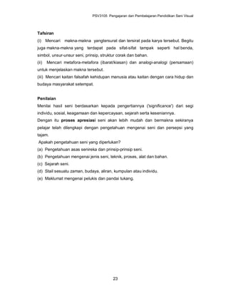 PSV3105 Pengajaran dan Pembelajaran Pendidikan Seni Visual



Tafsiran
(i)    Mencari   makna-makna yangtersurat dan tersirat pada karya tersebut. Begitu
juga makna-makna yang terdapat pada sifat-sifat tampak seperti hal benda,
simbol, unsur-unsur seni, prinsip, struktur corak dan bahan.
(ii)   Mencari metafora-metafora (ibarat/kiasan) dan analogi-analogi (persamaan)
untuk menjelaskan makna tersebut.
(iii) Mencari kaitan falsafah kehidupan manusia atau kaitan dengan cara hidup dan
budaya masyarakat setempat.


Penilaian
Menilai hasil seni berdasarkan kepada pengertiannya ('significance') dari segi
individu, sosial, keagamaan dan kepercayaan, sejarah serta keseniannya.
Dengan itu proses apresiasi seni akan lebih mudah dan bermakna sekiranya
pelajar telah dilengkapi dengan pengetahuan mengenai seni dan persepsi yang
tajam.
Apakah pengetahuan seni yang diperlukan?
(a) Pengetahuan asas senireka dan prinsip-prinsip seni.
(b) Pengetahuan mengenai jenis seni, teknik, proses, alat dan bahan.
(c) Sejarah seni.
(d) Stail sesuatu zaman, budaya, aliran, kumpulan atau individu.
(e) Maklumat mengenai pelukis dan pandai tukang.




                                          23
 