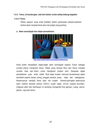 PSV3105 Pengajaran dan Pembelajaran Pendidikan Seni Visual



1.4.3 Tema, isi kandungan, alat dan bahan untuk setiap bidang kegiatan

1.4.3.1 Tema
        Walau apapun yang anda hasilkan dalam perkaryaan, perkara-perkara
        berikut akan menjadi tema atau hal subjek yang penting.


   a. Alam semulajadi dan objek persekitaran




                        http://www.anthonydelia.com/images/unfettered.jpg


   Anda boleh menjadikan objek-objek alam semulajadi ciptaan Tuhan sebagai
   sumber utama menghasil karya. Objek yang berupa flora dan fauna menjadi
   sumber   idea   dan ilham     untuk     menghasil      produk     seni.    Daripada   objek
   persekitaran pula, anda boleh lihat objek buatan manusia terutamanya objek
   domestik seperti cawan, piring, pinggan senduk, pisau,          meja      dan   sebagainya.
   Kesemuanya menjadi tema atau hal subjek                    dimana peringkat seterusnya
   akan melihat dinamik bentuk ('form'), kualiti objek, ciri-ciri organik, keunikan,
   integrasi alam dan kehidupan di samping mengambil kira garisan, ruang, warna,
   jalinan, rupa dan bentu




                                               24
 