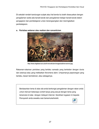 PSV3105 Pengajaran dan Pembelajaran Pendidikan Seni Visual




Di sekolah rendah kandungan subjek atau hal benda itu boleh disesuaikan dengan
pengalaman sedia ada kanak-kanak dan pengalaman belajar kanak-kanak dalam
pengajaran dan pembelajaran untuk merangsangkan dan meningkatkan
pembelajaran.


e. Peristiwa sebenar atau realism dan romanticism




             http://www.digitalart.ab.ca/art/romanticism/images/sabine-women.jpg



Rakaman-rakaman peristiwa yang berlaku samada yang berkaitan dengan dunia
dan seisinya atau yang melibatkan fenomena alam. Umpamanya peperangan yang
berlaku, kesan kemiskinan, atau sebagainya.




   Berdasarkan tema di atas sila anda berkongsi pengalaman dengan rakan anda
   untuk mencari beberapa contoh karya yang sesuai dengan tema yang
   tersenarai di atas dengan melayari internet. Serahkan tugasan ini kepada
   Pensyarah anda sewaktu sesi bersemuka/kuliah.




                                             27
 