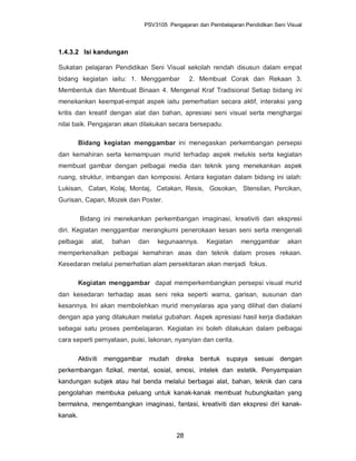 PSV3105 Pengajaran dan Pembelajaran Pendidikan Seni Visual



1.4.3.2 Isi kandungan

Sukatan pelajaran Pendidikan Seni Visual sekolah rendah disusun dalam empat
bidang kegiatan iaitu: 1. Menggambar             2. Membuat Corak dan Rekaan 3.
Membentuk dan Membuat Binaan 4. Mengenal Kraf Tradisional Setiap bidang ini
menekankan keempat-empat aspek iaitu pemerhatian secara aktif, interaksi yang
kritis dan kreatif dengan alat dan bahan, apresiasi seni visual serta menghargai
nilai baik. Pengajaran akan dilakukan secara bersepadu.

         Bidang kegiatan menggambar ini menegaskan perkembangan persepsi
dan kemahiran serta kemampuan murid terhadap aspek melukis serta kegiatan
membuat gambar dengan pelbagai media dan teknik yang menekankan aspek
ruang, struktur, imbangan dan komposisi. Antara kegiatan dalam bidang ini ialah:
Lukisan, Catan, Kolaj, Montaj, Cetakan, Resis, Gosokan, Stensilan, Percikan,
Gurisan, Capan, Mozek dan Poster.

         Bidang ini menekankan perkembangan imaginasi, kreativiti dan ekspresi
diri. Kegiatan menggambar merangkumi penerokaan kesan seni serta mengenali
pelbagai      alat,   bahan   dan    kegunaannya.      Kegiatan     menggambar       akan
memperkenalkan pelbagai kemahiran asas dan teknik dalam proses rekaan.
Kesedaran melalui pemerhatian alam persekitaran akan menjadi fokus.

         Kegiatan menggambar dapat memperkembangkan persepsi visual murid
dan kesedaran terhadap asas seni reka seperti warna, garisan, susunan dan
kesannya. Ini akan membolehkan murid menyelaras apa yang dilihat dan dialami
dengan apa yang dilakukan melalui gubahan. Aspek apresiasi hasil kerja diadakan
sebagai satu proses pembelajaran. Kegiatan ini boleh dilakukan dalam pelbagai
cara seperti pernyataan, puisi, lakonan, nyanyian dan cerita.

         Aktiviti   menggambar    mudah     direka   bentuk supaya       sesuai   dengan
perkembangan fizikal, mental, sosial, emosi, intelek dan estetik. Penyampaian
kandungan subjek atau hal benda melalui berbagai alat, bahan, teknik dan cara
pengolahan membuka peluang untuk kanak-kanak membuat hubungkaitan yang
bermakna, mengembangkan imaginasi, fantasi, kreativiti dan ekspresi diri kanak-
kanak.


                                            28
 