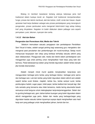 PSV3105 Pengajaran dan Pembelajaran Pendidikan Seni Visual




      Bidang ini memberi kesedaran tentang adanya beberapa jenis kraf
tradisional dalam budaya tanah air. Kegiatan kraf tradisional memperkenalkan
fungsi, proses dan teknik membuat, alat dan bahan, motif, corak dan hiasan. Aspek
apresiasi hasil kerja diadakan sebagai satu proses pembelajaran yang merangkumi
pengenalan, proses pembuatan serta mengenali tokoh-tokoh bagi setiap bidang
kraf yang dinyatakan. Kegiatan ini boleh dilakukan dalam pelbagai cara seperti
pernyataan, puisi, lakonan, nyanyian dan cerita.

1.4.3.2 Alat dan Bahan

Pengenalan dan Penerokaan Alat, Media dan Teknik
       Sebelum memulakan sesuatu pengajaran dan pembelajaran Pendidikan
Seni Visual di kelas, adalah sangat penting bagi seseorang guru mengetahui dan
mengenal pasti perubahan dan perkembangan diri murid-muridnya. Setiap murid
mempunyai keupayaan dan sikap yang berbeza terhadap sesuatu aktiviti yang
akan dilaksanakan. Penggunaan alat, media dan teknik dalam pembelajaran seni
menggambar juga amat penting untuk menghasilkan hasil kerja yang baik dan
bermutu. Pada kebiasaannya alatan yang hendak digunakan adalah terlalu banyak
jika hendak disenaraikan.


      Adalah menjadi minat murid apabila menghasilkan kerja-kerja seni
menggunakan berbagai jenis kertas yang berbagai tekstur, berbagai jenis warna
dan berbagai saiz. Lain-lain kertas yang boleh digunakan dalam aktiviti seni adalah
seperti kertas surat khabar, majalah, kertas tisu, kertas sampul surat, kertas
pembungkus hadiah, sugar paper, toilet paper, kertas kadbod dan banyak lagi. Alat
tulis samada yang berwarna atau tidak berwarna, media kering ataumedia basah
semuanya amat berguna untuk melengkapkan kerja-kerjamenggambar. Selain dari
itu gunting berbagai saiz, gam, bahan-bahan buangan yang boleh digunakan dalam
aktiviti menggambar juga perlu. Alatan dan media yang berbagai-bagai yang
digunakan keatas sesuatu bahan tujuannya supaya dapat menghasilkan satu hasil
kerja seni yang pelbagai untuk menghasilkan jalinan, bentuk dan ton.




                                        30
 