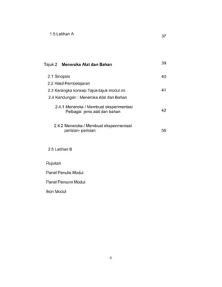 1.5 Latihan A
                                                37




Tajuk 2    Meneroka Alat dan Bahan              39


  2.1 Sinopsis                                  40
  2.2 Hasil Pembelajaran
  2.3 Kerangka konsep Tajuk-tajuk modul ini.    41
  2.4 Kandungan : Meneroka Alat dan Bahan

      2.4.1 Meneroka / Membuat eksperimentasi
            Pelbagai jenis alat dan bahan       42


     2.4.2 Meneroka / Membuat eksperimentasi
           perisian- perisian                   56



  2.5 Latihan B


 Rujukan

 Panel Penulis Modul

 Panel Pemurni Modul

 Ikon Modul




                                   ii
 