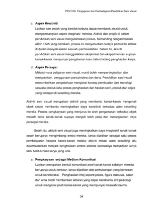 PSV3105 Pengajaran dan Pembelajaran Pendidikan Seni Visual



   c. Aspek Kreativiti
      Latihan dan projek yang bersifat terbuka dapat membantu murid untuk
      mengembangkan aspek imaginasi mereka. Aktiviti dan projek di dalam
      pendidikan seni visual mengutamakan proses, berbanding dengan hasilan
      akhir. Oleh yang demikian, proses ini menyuburkan budaya pemikiran kritikal
      di dalam menyelesaikan sesuatu permasalahan. Selain itu, aktiviti
      pendidikan seni visual menggalakkan eksplorasi dan eksperimentasi supaya
      kanak-kanak mempunyai pengalaman luas dalam bidang penghasilan karya.

   d. Aspek Persepsi
      Melalui mata pelajaran seni visual, murid boleh mempertingkatkan dan
      menajamkan penggunaan pancaindera dan deria. Pendidikan seni visual
      menambahkan pengetahuan mengenai konsep pembuatan dan kronologi
      sesuatu produk iaitu proses penghasilan dan hasilan seni, produk dan objek
      yang terdapat di sekeliling mereka.

Aktiviti seni visual merupakan aktiviti yang membantu kanak-kanak mengenali
objek selain membantu meningkatkan daya sensitiviti terhadap alam sekeliling
mereka. Proses pengkaryaan yang menjurus ke arah pengamatan terhadap objek
melatih deria kanak-kanak supaya menjadi lebih peka dan meningkatkan daya
persepsi mereka.

     Selain itu, aktiviti seni visual juga meningkatkan daya imaginatif kanak-kanak
selain berupaya mengimbangi emosi mereka. Ianya dijadikan sebagai satu proses
pembelajaran kepada kanak-kanak melalui aktiviti imitasi alam sekeliling lalu
dipermudahkan menjadi penghasilan simbol abstrak seterusnya menjadikan ianya
satu bentuk hasil karya yang unik.

   a. Pengkaryaan sebagai Medium Komunikasi
      Lukisan merupakan bentuk komunikasi awal kanak-kanak sebelum mereka
      berupaya untuk bertutur. Ianya dijadikan alat perhubungan yang berkesan
      untuk berinteraksi. Penghasilan imej seperti pokok, figura manusia, catan
      dan arca boleh memberikan tafsiran yang dapat membantu ahli psikologi
      untuk mengenal pasti kanak-kanak yang mempunyai masalah trauma.


                                        34
 