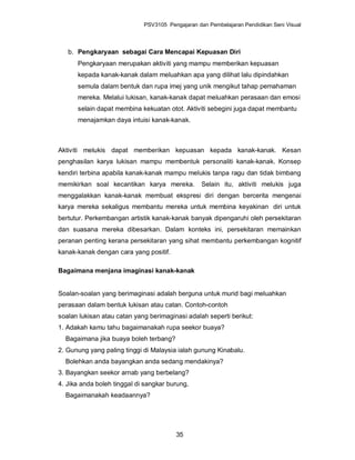 PSV3105 Pengajaran dan Pembelajaran Pendidikan Seni Visual



   b. Pengkaryaan sebagai Cara Mencapai Kepuasan Diri
      Pengkaryaan merupakan aktiviti yang mampu memberikan kepuasan
      kepada kanak-kanak dalam meluahkan apa yang dilihat lalu dipindahkan
      semula dalam bentuk dan rupa imej yang unik mengikut tahap pemahaman
      mereka. Melalui lukisan, kanak-kanak dapat meluahkan perasaan dan emosi
      selain dapat membina kekuatan otot. Aktiviti sebegini juga dapat membantu
      menajamkan daya intuisi kanak-kanak.



Aktiviti melukis dapat memberikan kepuasan kepada kanak-kanak. Kesan
penghasilan karya lukisan mampu membentuk personaliti kanak-kanak. Konsep
kendiri terbina apabila kanak-kanak mampu melukis tanpa ragu dan tidak bimbang
memikirkan soal kecantikan karya mereka.          Selain itu, aktiviti melukis juga
menggalakkan kanak-kanak membuat ekspresi diri dengan bercerita mengenai
karya mereka sekaligus membantu mereka untuk membina keyakinan diri untuk
bertutur. Perkembangan artistik kanak-kanak banyak dipengaruhi oleh persekitaran
dan suasana mereka dibesarkan. Dalam konteks ini, persekitaran memainkan
peranan penting kerana persekitaran yang sihat membantu perkembangan kognitif
kanak-kanak dengan cara yang positif.

Bagaimana menjana imaginasi kanak-kanak


Soalan-soalan yang berimaginasi adalah berguna untuk murid bagi meluahkan
perasaan dalam bentuk lukisan atau catan. Contoh-contoh
soalan lukisan atau catan yang berimaginasi adalah seperti berikut:
1. Adakah kamu tahu bagaimanakah rupa seekor buaya?
  Bagaimana jika buaya boleh terbang?
2. Gunung yang paling tinggi di Malaysia ialah gunung Kinabalu.
  Bolehkan anda bayangkan anda sedang mendakinya?
3. Bayangkan seekor arnab yang berbelang?
4. Jika anda boleh tinggal di sangkar burung,
  Bagaimanakah keadaannya?




                                        35
 