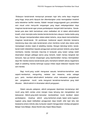 PSV3105 Pengajaran dan Pembelajaran Pendidikan Seni Visual




Walaupun kanak-kanak mempunyai perasaan ingin tahu serta daya imaginasi
yang tinggi, ianya perlu dipupuk dan dikembangkan untuk meningkatkan kreativiti
serta kebolehan berfikir mereka. Adalah menjadi tanggungjawab guru pendidikan
seni visual untuk menyuntik rangsangan yang dapat melipatgandakan daya
imaginasi kanak-kanak agar proses pembelajaran menjadi lebih bermakna. Kanak-
kanak pula akan lebih bermotivasi untuk melibatkan diri di dalam aktiviti-aktiviti
kreatif, untuk mencipta serta mereka benda-benda baru ataupun media-media yang
baru. Dengan memperkenalkan alatan-alatan tertentu, ianya dapat mencambahkan
imaginasi kanak-kanak. Kit pembinaan tradisional seperti blok-blok berwarna
mendorong daya reka cipta kanak-kanak untuk membina rumah atau istana serta
mempelajari struktur objek di sekeliling mereka. Dengan teknologi terkini, kanak-
kanak boleh didedahkan kepada penggunaan perisian-perisian tertentu yang dapat
membantu mereka mencipta imej-imej di komputer yang bukan sahaja boleh
diwarnakan dengan pelbagai warna yang menarik, malah mampu bergerak dan
bersuara. Apa jua bentuk rangsangan yang diperkenalkan mampu meningkatkan
daya fikir mereka kerana kanak-kanak perlu memahami terlebih dahulu bagaimana
objek di sekeliling mereka berfungsi supaya imitasi dapat dilakukan kepada hasil
seni mereka

       Bagi murid yang sudah menguasai sesuatu kemahiran-kemahiran asas
seperti membentuk,     mengunting,        melakar   dan    mewarna,      anda    sebagai
guru   perlu    memberi aktiviti-aktiviti tambahan untuk meluaskan pengetahuan
dan    pengalaman      murid     serta mengukuh kemahiran-kemahiran yang telah
dikuasai. Aktiviti-aktiviti ini dinamakan aktiviti pengayaan.


       Dalam sesuatu pelajaran, aktiviti pengayaan diperlukan terutamanya oleh
murid yang lebih cerdas untuk mengisi masa terluang dan mengelakkan dari
kebosanan. Aktiviti yang lebih mencabar membolehkan murid berdikari dalam
pembelajaran,     misalnya     aktiviti   yang berbentuk projek, kajian serta tugasan-
tugasan yang dapat melibatkan penggunaan daya kreatif, sifat ingin tahu dan
kerjasama antara individu atau kumpulan seperti menggunakan strategi pengajaran
Belajar Cara Belajar, Akses Kendiri atau Kajian Masa Depan.


                                            37
 