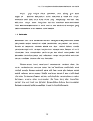PSV3105 Pengajaran dan Pembelajaran Pendidikan Seni Visual




      Begitu    juga   dengan aktiviti   pemulihan,    anda    sebagi    guru   tidak
dapat lari     daripada menjalankan aktiviti pemulihan di dalam bilik darjah.
Pemulihan amat perlu untuk murid- murid       yang    menghadapi     masalah     atau
kesukaran belajar dalam menguasai satu-satu kemahiran dalam Pendidikan
Seni. Kelemahan-kelemahan ini amat perlu di atasi sebelum ia terhimpun yang
akan menyebabkan usaha memulih sudah terlewat.


1.5 Rumusan


Pendidikan Seni Visual sekolah rendah lebih menegaskan kegiatan dalam proses
penghasilan dengan melibatkan aspek pemahaman, penghayatan dan kritikan.
Proses ini menyentuh perasaan estetik dan daya kreativiti individu melalui
penajaman daya intuisi, persepsi, imaginasi dan konsepsi murid. Dengan ini, murid
diharapkan dapat mengamalkan pertimbangan seni visual, meningkatkan lagi
kepekaan, menjadi pengkarya yang rasional dan mampu mengendalikan kehidupan
dengan membawa bersama nilai yang disebutkan.


      Dengan empat bidang merangkumi          menggambar, membuat rekaan dan
corak, membentuk dan membuat binaan dan kraf tradisional, murid dilatih untuk
melihat sesuatu dengan perspektif yang lebih luas sama ada daripada aspek
estetik mahupun aspek gunaan. Melalui kefahaman aspek di atas, murid dapat
diterapkan dengan penghayatan warisan seni visual dan mengamalkannya dalam
kehidupan, terutama dalam meningkatkan nilai hidup. Murid akan didedahkan
dengan ilmu seni visual yang berkaitan dengan bidang tertentu dan menerapkan
budaya menghargai serta mengaplikasi ilmu yang diperolehi bersama.




                                         38
 