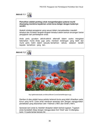 PSV3105 Pengajaran dan Pembelajaran Pendidikan Seni Visual



Aktiviti 1.1



    Pemulihan adalah penting untuk mengembangkan potensi murid
    disamping membina keyakinan untuk terus belajar dengan kadarnya
    sendiri.

    Apakah strategi pengajaran yang sesuai dalam menyelesaikan masalah
    tersebut dan huraikan langkah-langkah tersebut dalam bentuk rancangan harian
    pengajaran dan pembelajaran anda.

    Anda perlu gunakan aktiviti-aktiviti alternatif dalam usaha mengatasi
    kelemahan murid. Anda juga perlu memberi bimbingan yang lebih dan
    murid perlu mahir dalam sesuatu kemahiran dahulu sebelum beralih
    kepada kemahiran yang lain.



Aktiviti 1.2




               http://getfantasticdeals.com/library/Monet-CornerGardenMontgeron.jpg


    Gambar di atas adalah karya pelukis terkenal dunia yang telah dihasilkan pada
    kurun yang ke19. Cuba anda membuat apresiasi seni dengan menggunakan
    pendekatan yang disarankan oleh Feldman (1967) dan Smith (1967)

    Apresiasi seni anda itu mestilah disiapkan dalam bentuk tugasan. Tugasan
    anda hendaklah ditaip dengan menggunakan font “Arial” saiz 12 dilangkau
    baris 1.5 pada kertas bersaiz A4.



                                              39
 