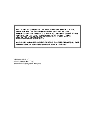 MODUL INI DIEDARKAN UNTUK KEGUNAAN PELAJAR-PELAJAR
 YANG BERDAFTAR DENGAN BAHAGIAN PENDIDIKAN GURU,
 KEMENTERIAN PELAJARAN MALAYSIA BAGI MENGIKUTI PROGRAM
 PENSISWAZAHAN GURU SEKOLAH RENDAH (PGSR) IJAZAH
 SARJANA MUDA PERGURUAN.

 MODUL INI HANYA DIGUNAKAN SEBAGAI BAHAN PENGAJARAN DAN
 PEMBELAJARAN BAGI PROGRAM-PROGRAM TERSEBUT.




Cetakan Jun 2010
Institut Pendidikan Guru
Kementerian Pelajaran Malaysia
 