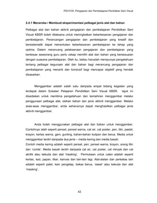 PSV3105 Pengajaran dan Pembelajaran Pendidikan Seni Visual



2.4.1 Meneroka / Membuat eksperimentasi pelbagai jenis alat dan bahan

Pelbagai alat dan bahan aktiviti pengajaran dan pembelajaran Pendidikan Seni
Visual KBSR boleh dilaksana untuk meningkatkan keberkesanan pengajaran dan
pembelajaran. Perancangan pengajaran dan pembelajaran yang kreatif dan
bersistematik dapat menentukan keberkesanan pembelajaran ke tahap yang
optima. Dalam merancang pelaksanaan pengajaran dan pembelajaran yang
berkesas seseorang guru perlu cekap memilih alat dan bahan yang bersesuaian
dengan suasana pembelajaran. Oleh itu, beliau haruslah mempunyai pengetahuan
tentang pelbagai kegunaan alat dan bahan bagi merancang pengajaran dan
pembelajaran yang menarik dan kondusif bagi mencapai objektif yang hendak
disasarkan.



      Menggambar adalah salah satu daripada empat bidang kegiatan yang
terdapat dalam Sukatan Pelajaran Pendidikan Seni Visual KBSR.                 tajuk ini
disediakan untuk membina pengetahuan dan kemahiran menggambar melalui
penggunaan pelbagai alat, olahan bahan dan jenis aktiviti menggambar. Melalui
asas-asas menggambar, anda seharusnya dapat menghasilkan pelbagai jenis
aktiviti menggambar.



      Anda boleh menggunakan pelbagai alat dan bahan untuk menggambar.
Contohnya ialah seperti pensel, pensel warna, cat air, cat poster, pen, lilin, pastel,
krayon, kertas warna, gam, gunting, bahan-bahan kutipan dan berus. Media untuk
menggambar terdiri daripada dua jenis – media kering dan media basah.
Contoh media kering adalah seperti pensel, pen, pensel warna, krayon, arang lilin
dan ‘comte’. Media basah terdiri daripada cat air, cat poster, cat minyak dan cat
akrilik atau kekuda dan alat ‘masking’.     Permukaan untuk catan adalah seperti
kertas, kad, papan, tikar, kanvas dan lain-lain lagi. Alat-alatan dan perkakas lain
adalah seperti palet, kain pengelap, bekas berus, ‘easel’ atau kekuda dan alat
‘masking’.




                                          43
 
