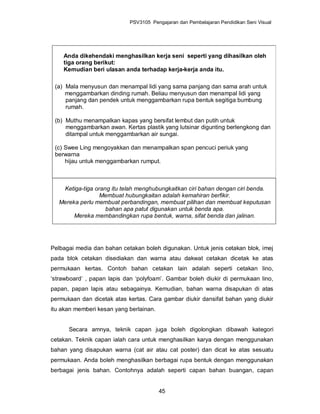 PSV3105 Pengajaran dan Pembelajaran Pendidikan Seni Visual




    Anda dikehendaki menghasilkan kerja seni seperti yang dihasilkan oleh
    tiga orang berikut:
    Kemudian beri ulasan anda terhadap kerja-kerja anda itu.

 (a) Mala menyusun dan menampal lidi yang sama panjang dan sama arah untuk
     menggambarkan dinding rumah. Beliau menyusun dan menampal lidi yang
     panjang dan pendek untuk menggambarkan rupa bentuk segitiga bumbung
     rumah.

 (b) Muthu menampalkan kapas yang bersifat lembut dan putih untuk
     menggambarkan awan. Kertas plastik yang lutsinar digunting berlengkong dan
     ditampal untuk menggambarkan air sungai.

 (c) Swee Ling mengoyakkan dan menampalkan span pencuci periuk yang
 berwarna
     hijau untuk menggambarkan rumput.



    Ketiga-tiga orang itu telah menghubungkaitkan ciri bahan dengan ciri benda.
                  Membuat hubungkaitan adalah kemahiran berfikir.
   Mereka perlu membuat perbandingan, membuat pilihan dan membuat keputusan
                    bahan apa patut digunakan untuk benda apa.
        Mereka membandingkan rupa bentuk, warna, sifat benda dan jalinan.




Pelbagai media dan bahan cetakan boleh digunakan. Untuk jenis cetakan blok, imej
pada blok cetakan disediakan dan warna atau dakwat cetakan dicetak ke atas
permukaan kertas. Contoh bahan cetakan lain adalah seperti cetakan lino,
‘strawboard’ , papan lapis dan ‘polyfoam’. Gambar boleh diukir di permukaan lino,
papan, papan lapis atau sebagainya. Kemudian, bahan warna disapukan di atas
permukaan dan dicetak atas kertas. Cara gambar diukir dansifat bahan yang diukir
itu akan memberi kesan yang berlainan.


      Secara amnya, teknik capan juga boleh digolongkan dibawah kategori
cetakan. Teknik capan ialah cara untuk menghasilkan karya dengan menggunakan
bahan yang disapukan warna (cat air atau cat poster) dan dicat ke atas sesuatu
permukaan. Anda boleh menghasilkan berbagai rupa bentuk dengan menggunakan
berbagai jenis bahan. Contohnya adalah seperti capan bahan buangan, capan


                                         45
 