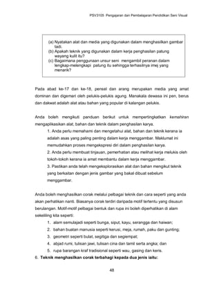 PSV3105 Pengajaran dan Pembelajaran Pendidikan Seni Visual




        (a) Nyatakan alat dan media yang digunakan dalam menghasilkan gambar
            tadi.
        (b) Apakah teknik yang digunakan dalam kerja penghasilan patung
            wayang kulit itu?
        (c) Bagaimana penggunaan unsur seni mengambil peranan dalam
            lengkap-melengkapi patung itu sehingga terhasilnya imej yang
            menarik?



Pada abad ke-17 dan ke-18, pensel dan arang merupakan media yang amat
dominan dan digemari oleh pelukis-pelukis agung. Manakala dewasa ini pen, berus
dan dakwat adalah alat atau bahan yang popular di kalangan pelukis.


Anda boleh mengikuti panduan berikut untuk mempertingkatkan kemahiran
mengaplikasikan alat, bahan dan teknik dalam penghasilan karya.
       1. Anda perlu memahami dan mengetahui alat, bahan dan teknik kerana ia
       adalah asas yang paling penting dalam kerja menggambar. Maklumat ini
       memudahkan proses mengekspresi diri dalam penghasilan karya.
       2. Anda perlu membuat tinjauan, pemerhatian atau melihat kerja melukis oleh
       tokoh-tokoh kerana ia amat membantu dalam kerja menggambar.
       3. Pastikan anda telah mengeksplorasikan alat dan bahan mengikut teknik
       yang berkaitan dengan jenis gambar yang bakal dibuat sebelum
       menggambar.


Anda boleh menghasilkan corak melalui pelbagai teknik dan cara seperti yang anda
akan perhatikan nanti. Biasanya corak terdiri daripada motif tertentu yang disusun
berulangan. Motif-motif pelbagai bentuk dan rupa ini boleh diperhatikan di alam
sekeliling kita seperti:
       1. alam semulajadi seperti bunga, siput, kayu, serangga dan haiwan;
       2. bahan buatan manusia seperti kerusi, meja, rumah, paku dan gunting;
       3. geometri seperti bulat, segitiga dan segiempat;
       4. abjad rumi, tulisan jawi, tulisan cina dan tamil serta angka; dan
       5. rupa barangan kraf tradisional seperti wau, gasing dan keris.
6. Teknik menghasilkan corak terbahagi kepada dua jenis iaitu:


                                          48
 
