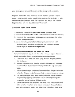 PSV3105 Pengajaran dan Pembelajaran Pendidikan Seni Visual




yang patah, papan yang telah terendam dan banyak lagi benda-benda lain.


Kegiatan membentuk dan membuat binaan memberi peluang kepada
pelajar anda membuat rujukan kepada objek sebenar. Perbandingan ini akan
memberi kesedaran bahawa idea dan kreativiti ada fungsi dan makna.
Bagaimanakah cara ini dapat dilakukan? Anda boleh:


(a) Rujukan kepada Objek Sebenar


   1. memerhati, mengenali dan memahami bentuk dan ruang objek;
   2. memerhati dan menyentuh bentuk benda alam dan benda buatan manusia;
   3. memerhati dan menyatakan perbezaan dan persamaan sifat bahan
      melalui deria pendengaran;
   3. memerhati pelbagai jenis bentuk barangan buatan manusia untuk
      kegunaan harian, permainan dan peragaan; dan memahami bahawa
      sesuatu objek itu memenuhi ruang sebenar.


(b) Kemahiran Mengaplikasikan Alat, Bahan dan Teknik
   Kemahiran-kemahiran seperti di atas akan merujuk kepada beberapa
  kriteria penghasilan. Secara yang paling asas ia berkaitan dengan:
   1. Kesesuaian tajuk, tema dan teknik yang dikaitkan dengan pemilihan
      alat dan bahan.
   2. Membuat 'thumbnail print' sebagai tindakan mengawal dan mengawas
      urusan membuat. Segala lakaran ini mengambil kira dari segi kesesuaian
      objek .
   3. Sesuatu perkembangan ('progress') kerja dikawal selia mengikut keperluan
      bahan dan alat yang menjadikan urutan kerja berjalan lancar dan terancang.
   4. Pilih teknik membuat. Bagi teknik topeng misalnya, kaedah tampalan
      mungkin dianggap paling dominan dan sesuai. Lakukan pemeringkatan
      penghasilan topeng ini dengan teliti dan teratur.
   5. Kaedah mengguna alat perlu betul dan tertib. Bagi penggunaan pahat
      dalam konteks menghasil arca luakan berasaskan kayu perlu diawas
      dari cara memegang, pilihan saiz pahat, arah pergerakan mata pahat


                                        52
 