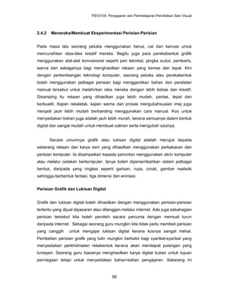 PSV3105 Pengajaran dan Pembelajaran Pendidikan Seni Visual



2.4.2   Meneroka/Membuat Eksperimentasi Perisian-Perisian


Pada masa lalu seorang pelukis menggunakan berus, cat dan kanvas untuk
mencurahkan idea-idea kreatif mereka. Begitu juga para perekabentuk grafik
menggunakan alat-alat konvesional seperti pen teknikal, jangka sudut, pembaris,
warna dan sebagainya bagi menghasilkan rekaan yang kemas dan tepat. Kini
dengan perkembangan teknologi komputer, seorang pelukis atau perekabentuk
boleh menggunakan pelbagai perisian bagi menggantikan bahan dan peralatan
manual tersebut untuk melahirkan idea mereka dengan lebih bebas dan kreatif.
Disamping itu rekaan yang dihasilkan juga lebih mudah, pantas, tepat dan
berkualiti. Kajian rekaletak, kajian warna dan proses mengubahsuaian imej juga
menjadi jauh lebih mudah berbanding menggunakan cara manual. Kos untuk
menyediakan bahan juga adalah jauh lebih murah, kerana semuanya dalam bentuk
digital dan sangat mudah untuk membuat salinan serta mengubah saiznya.


        Secara umumnya grafik atau lukisan digital adalah merujuk kepada
sebarang rekaan dan karya seni yang dihasilkan menggunakan perkakasan dan
perisian komputer. Ia disampaikan kepada penonton menggunakan skrin komputer
atau melalui cetakan berkomputer. Ianya boleh dipersembahkan dalam pelbagai
bentuk, daripada yang ringkas seperti garisan, rupa, corak, gambar realistik
sehingga berbentuk fantasi, tiga dimensi dan animasi.


Perisian Grafik dan Lukisan Digital


Grafik dan lukisan digital boleh dihasilkan dengan menggunakan perisian-perisian
tertentu yang dijual dipasaran atau dilanggan melalui internet. Ada juga sebahagian
perisian tersebut kita boleh perolehi sacara percuma dengan memuat turun
daripada internet. Sebagai seorang guru mungkin kita tidak perlu membeli perisian
yang canggih     untuk mengajar lukisan digital kerana kosnya sangat mahal.
Pembelian perisian grafik yang tulin mungkin berbaloi bagi syarikat-syarikat yang
menyediakan perkhidmatan rekabentuk kerana akan mendapat pulangan yang
lumayan. Seorang guru biasanya menghasilkan karya digital bukan untuk tujuan
perniagaan tetapi untuk menyediakan bahan-bahan pengajaran. Sekarang ini



                                        56
 