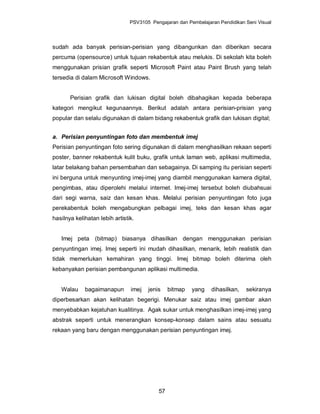 PSV3105 Pengajaran dan Pembelajaran Pendidikan Seni Visual




sudah ada banyak perisian-perisian yang dibangunkan dan diberikan secara
percuma (opensource) untuk tujuan rekabentuk atau melukis. Di sekolah kita boleh
menggunakan prisian grafik seperti Microsoft Paint atau Paint Brush yang telah
tersedia di dalam Microsoft Windows.


       Perisian grafik dan lukisan digital boleh dibahagikan kepada beberapa
kategori mengikut kegunaannya. Berikut adalah antara perisian-prisian yang
popular dan selalu digunakan di dalam bidang rekabentuk grafik dan lukisan digital;


a. Perisian penyuntingan foto dan membentuk imej
Perisian penyuntingan foto sering digunakan di dalam menghasilkan rekaan seperti
poster, banner rekabentuk kulit buku, grafik untuk laman web, aplikasi multimedia,
latar belakang bahan persembahan dan sebagainya. Di samping itu perisian seperti
ini berguna untuk menyunting imej-imej yang diambil menggunakan kamera digital,
pengimbas, atau diperolehi melalui internet. Imej-imej tersebut boleh diubahsuai
dari segi warna, saiz dan kesan khas. Melalui perisian penyuntingan foto juga
perekabentuk boleh mengabungkan pelbagai imej, teks dan kesan khas agar
hasilnya kelihatan lebih artistik.


   Imej peta (bitmap) biasanya dihasilkan dengan menggunakan perisian
penyuntingan imej. Imej seperti ini mudah dihasilkan, menarik, lebih realistik dan
tidak memerlukan kemahiran yang tinggi. Imej bitmap boleh diterima oleh
kebanyakan perisian pembangunan aplikasi multimedia.


   Walau     bagaimanapun       imej   jenis    bitmap   yang    dihasilkan,   sekiranya
diperbesarkan akan kelihatan begerigi. Menukar saiz atau imej gambar akan
menyebabkan kejatuhan kualitinya. Agak sukar untuk menghasilkan imej-imej yang
abstrak seperti untuk menerangkan konsep-konsep dalam sains atau sesuatu
rekaan yang baru dengan menggunakan perisian penyuntingan imej.




                                           57
 