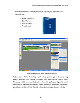 PSV3105 Pengajaran dan Pembelajaran Pendidikan Seni Visual




   Berikut adalah antara perisian yang sangat popular yang digunakan untuk
   mengedit foto:

          o Adobe Photoshop
          o Corel Painter
          o Print Shop Pro
          o Photo Impact




                    Antaramuka perisian grafik Adobe Photoshop

Pada masa ini Adobe Photoshop adalah antara perisian penyunting imej yang
sangat bertenaga dan banyak digunakan oleh perekabentuk seluruh dunia.
Photoshop adalah nama standard dalam rekabentuk grafik yang digunakan untuk
menghasilkan imej-imej yang menarik dalam pembinaan laman web, percetakan,
pengiklanan dan banyak lagi. Diakui di seluruh dunia sebagai standard industry.




                                        58
 