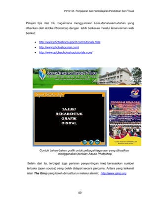 PSV3105 Pengajaran dan Pembelajaran Pendidikan Seni Visual




Pelajari tips dan trik, bagaimana menggunakan kemudahan-kemudahan yang
diberikan oleh Adobe Photoshop dengan lebih berkesan melalui laman-laman web
berikut;


          http://www.photoshopsupport.com/tutorials.html
          http://www.photoshopstar.com/
          http://www.adobephotoshoptutorials.com/




           Contoh bahan-bahan grafik untuk pelbagai kegunaan yang dihasilkan
                       menggunakan perisian Adobe Photoshop


 Selain dari itu, terdapat juga perisian penyuntingan imej berasaskan sumber
terbuka (open source) yang boleh didapat secara percuma. Antara yang terkenal
ialah The Gimp yang boleh dimuatturun melalui alamat; http://www.gimp.org




                                        59
 