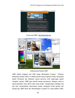 PSV3105 Pengajaran dan Pembelajaran Pendidikan Seni Visual




                    Laman web GIMP - http://www.gimp.org




                          Antaramuaka Perisian GIMP

GIMP adalah singkatan dari GNU Image Manipulation Program                (Program
Manipulasi Gambar GNU). Ini adalah perisian yang fungsinya hampir menyerupai
Adobe Photoshop dan diedarkan secara percuma untuk tugas-tugas seperti
mengedit gambar. GIMP juga memiliki banyak kemampuan. Sebagai contoh ia
dapat digunakan untuk aktiviti catan yang mudah, mengabungkan pelbagai imej
dan teks, menambahkan kesan-kesan artistik, mengubah format gambar dan
banyak lagi. GIMP ditulis dan dikembangkan di bawah X11 pada platform UNIX.

                                     60
 