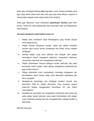 Anda akan mendapati bahawa ikon digunakan untuk menarik perhatian anda
agar pada sekali imbas anda akan tahu apa yang harus dibuat. Lampiran A
menerangkan kepada anda makna-makna ikon tersebut.


Anda juga diperlukan untuk menduduki peperiksaan bertulis pada akhir
kursus. Tarikh dan masa peperiksaan akan ditentukan oleh Unit Peperiksaan
dan Penilaian.


Tip untuk membantu anda melalui kursus ini.


  i.    Pelajar perlu memahami Hasil Pembelajaran yang hendak dicapai
        untuk setiap kursus.
 ii.    Pelajar diminta memahami konsep, istilah dan definisi berkaitan
        sesuatu tajuk kursus secara kontekstual dan bukan hanya sekadar
        menghafal.
 iii.   Konsep belajar yang perlu difahami dan dihayati oleh pelajar
        merangkumi aktiviti mengakses maklumat, mengumpul maklumat,
        memproses maklumat, dan mengaplikasi maklumat.
 iv.    Pelajar dinasihatkan merujuk pelbagai sumber maklumat, iaitu pada
        pensyarah, bahan rujukan, rakan sekerja, pengalaman profesional dan
        juga sumber internet.
 v.     Pelajar disarankan untuk menyediakan rancangan pengajaran dan
        pembelajaran dalam bentuk pakej untuk digunakan sepanjang satu
        tahun pengajian.
 vi.    Pengetahuan       kandungan   dan   pedagogi sentiasa    dinamik   dan
        bertambah. Oleh itu, pelajar disarankan untuk membuat rujukan
        maklumat        dengan   menggunakan   kemudahan   ICT    dan   Online
        Learning(OLL).
vii.    Pengetahuan semulajadi dan pengalaman profesional yang sedia ada
        pada pelajar adalah kekuatan yang dapat dimanfaatkan oleh pelajar
        untuk membuat banding beza dan mengaplikasikan sebagai amalan di
        bilik darjah.


Selamat maju jaya.
                                      vi
 
