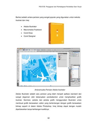 PSV3105 Pengajaran dan Pembelajaran Pendidikan Seni Visual




Berikut adalah antara perisian yang sangat popular yang digunakan untuk melukis
ilustrasi dan imej:


          Adobe Illustrator
          Macromedia Freehand
          Corel Draw
          Corel Designer




                         Antaramuaka Perisian Adobe Ilustrator

Adobe Illustrator adalah satu perisian yang telah menjadi aplikasi standard dan
sangat degemari oleh kebanyakan perekabentuk untuk menghasilkan grafik
ilustrasi. Seniman, pelukis dan pereka grafik menggunakan Illustrator untuk
membuat grafik berasaskan vektor yang bertentangan dengan grafik berasaskan
bitmap seperti di dalam Adobe Photoshop. Imej bitmap dapat dengan mudah
diperbesarkan tanpa kehilangan kualitinya.



                                          62
 