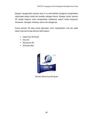 PSV3105 Pengajaran dan Pembelajaran Pendidikan Seni Visual




Dengan menggunakan perisian jenis ini ia memudahkan pengguna menghasilkan
objek-objek seperti model dan karakter pelbagai bentuk. Sebagai contoh, perisian
3D sangat berguna untuk menghasilkan rekabentuk seperti model bangunan,
kenderaan, barangan, lankskap, kartun dan sebagainya.


Antara perisian 3D yang sering digunakan untuk menghasilkan imej dan objek
dalam rupa bentuk tiga demensi ialah seperti;


         Ulead Cool 3D Studio
         Xara 3D
         Ray Dream 3D.
         3D Studio Max




                          Perisian Ulead Cool 3D Studio




                                        66
 