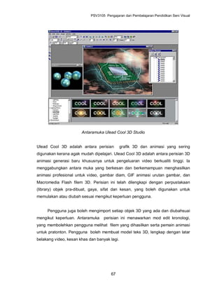 PSV3105 Pengajaran dan Pembelajaran Pendidikan Seni Visual




                       Antaramuka Ulead Cool 3D Studio


Ulead Cool 3D adalah antara perisian          grafik 3D dan animasi yang sering
digunakan kerana agak mudah dipelajari. Ulead Cool 3D adalah antara perisian 3D
animasi generasi baru khususnya untuk pengeluaran video berkualiti tinggi. Ia
menggabungkan antara muka yang berkesan dan berkemampuan menghasilkan
animasi profesional untuk video, gambar diam, GIF animasi urutan gambar, dan
Macromedia Flash filem 3D. Perisian ini telah dilengkapi dengan perpustakaan
(library) objek pra-dibuat, gaya, sifat dan kesan, yang boleh digunakan untuk
memulakan atau diubah sesuai mengikut keperluan pengguna.


     Pengguna juga boleh mengimport setiap objek 3D yang ada dan diubahsuai
mengikut keperluan. Antaramuka     perisian ini menawarkan mod edit kronologi,
yang membolehkan pengguna melihat filem yang dihasilkan serta pemain animasi
untuk pratonton. Pengguna boleh membuat model teks 3D, lengkap dengan latar
belakang video, kesan khas dan banyak lagi.




                                       67
 