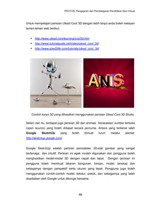 PSV3105 Pengajaran dan Pembelajaran Pendidikan Seni Visual




Untuk mempelajari perisian Ulead Cool 3D dengan lebih lanjut anda boleh melayari
laman-laman web berikut;


      http://www.ulead.com/learning/cool3d.htm
      http://www.tutorialguide.net/video/ulead_cool_3d/
      http://www.pixel2life.com/tutorials/ulead_cool_3d/




    Contoh karya 3D yang dihasilkan menggunakan perisian Ulead Cool 3D Studio

Selain dari itu, terdapat juga perisian 3D dan animasi berasaskan sumber terbuka
(open source) yang boleh didapat secara percuma. Antara yang terkenal ialah
Google      SketchUp       yang     boleh     dimuat      turun     melalui     alamat;
http://sketchup.google.com/


Google SketchUp adalah perisian pemodelan 3D-alat gambar yang sangat
bertenaga dan intuitif. Perisian ini agak mudah digunakan dan pengguna boleh
menghasilkan model-model 3D dengan cepat dan tepat.               Dengan perisian ini
pengguna boleh membuat lakaran bangunan, binaan, model, lanskap dan
sebagainya dengan perspektif serta ukuran yang tepat. Pengguna juga boleh
menggunakan contoh-contoh model, tekstur, pokok, dan sebagainya yang telah
disediakan oleh Google untuk dikongsi bersama.




                                         68
 