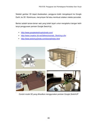 PSV3105 Pengajaran dan Pembelajaran Pendidikan Seni Visual




Setelah gambar 3D dapat diselesaikan, pengguna boleh mengeksport ke Google
Earth, ke 3D Warehouse, menyimpan fail atau membuat cetakan melalui pencetak.


Berikut adalah laman-laman web yang boleh layari untuk mengetahui dengan lebih
lanjut penggunaan perisian Google SketchUp;


       http://www.googlesketchuptutorials.com/
       http://www.creative-3d.net/3dlinks/tutorials_Sketchup.cfm
       http://www.sketchup2india.com/tutorial/index.html




.
    Contoh model 3D yang dihasilkan menggunakan perisian Google SketchUP




                                         69
 