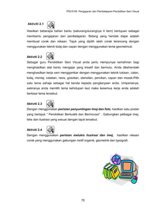 PSV3105 Pengajaran dan Pembelajaran Pendidikan Seni Visual



Aktiviti 2.1

Hasilkan beberapa bahan bantu (sekurang-kurangnya 4 item) bertujuan sebagai
membantu pengajaran dan pembelajaran. Bidang yang hendak diajar adalah
membuat corak dan rekaan. Tajuk yang dipilih ialah corak terancang dengan
menggunakan teknik kolaj dan capan dengan menggunakan tema geometrical.


Aktiviti 2.2
Sebagai guru Pendidikan Seni Visual anda perlu mempunyai kemahiran bagi
menghasilkan alat bantu mengajar yang kreatif dan bermutu. Anda dikehendaki
menghasilkan kerja seni menggambar dengan menggunakan teknik lukisan, catan,
kolaj, montaj, cetakan, resis, gosokan, stensilan, percikan, capan dan mozek.Pilih
satu tema sahaja sebagai hal benda kepada pengkaryaan anda. Umpamanya,
sekiranya anda memilih tema kehidupan laut maka kesemua kerja anda adalah
berkisar tema tersebut.


Aktiviti 2.3
Dengan menggunakan perisian penyuntingan imej dan foto, hasilkan satu poster
yang bertajuk ” Pendidikan Berkualiti dan Berinovasi” . Gabungkan pelbagai imej,
teks dan ilustrasi yang sesuai dengan tajuk tersebut.


Aktiviti 2.4
Dengan menggunakan perisian melukis ilustrasi dan imej,              hasilkan rekaan
corak yang menggunakan gabungan motif organik, geometrik dan typografi.




                                        70
 