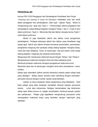 PSV 3105 Pengajaran dan Pembelajaran Pendidikan Seni Visual


PENGENALAN

Kursus PSV 3105 Pengajaran dan Pembelajaran Pendidikan Seni Visual
(Teaching and Learning of Visual Art Education) melibatkan teori dan amali
dalam pengajaran dan pembelajaran. (Sila rujuk - Agihan Tajuk). Modul ini
mengandungi dua tajuk iaitu Tajuk 1 – Perancangan aktiviti pengajaran dan
pembelajaran setiap Bidang Kegiatan mengikut Tahap 1 dan 2 (Topik 2 teori
dalam proforma), Tajuk 2 – Meneroka Alat dan Bahan mengikut tema (Topik 1
amali dalam proforma).
         Modul ini juga disertakan aktiviti dan latihan untuk pengukuhan
pembelajaran. Terdapat beberapa aktiviti dan latihan yang disediakan bagi
setiap tajuk. Aktiviti dan latihan tersebut termasuk pemerhatian, penerokaan,
pengalaman langsung dan apresiasi setiap bidang kegiatan mengikut tahap,
minat dan latar belakang. Tema, isi kandungan, alat dan bahan untuk setiap
bidang kegiatan. Imaginasi dan ekspresi kanak-kanak .
Mengumpul dan memproses maklumat sesuai dengan Tahap 1 dan Tahap 2.
Mengubahsuai maklumat mengikut minat dan latar belakang murid.
Membuat penilaian maklumat mengikut pengetahuan sedia ada murid.
Meneroka tajuk dan isi kandungan mengikut tema alam persekitaran / sosio-
budaya .
Setiap tajuk disertakan latihan bertulis berbentuk analisis dalam setiap topik
yang dipelajari. Setiap ulasan tersebut akan dibimbing dengan persoalan-
persoalan disusuli dengan sumber rujukan yang berkaitan.
       Latihan ini harus disiapkan dalam jangkamasa yang ditetapkan. Hasil
kerja pelajar yang telah disiapkan hendaklah dihantar kepada pensyarah
secara        e-mel atau bersemuka. Sebagai memantapkan lagi kefahaman
setiap tajuk dalam kursus ini, pelajar dinasihatkan membuat banyak rujukan
dan pembacaan.       Pelajar juga digalakkan menghubungi pensyarah untuk
mendapatkan maklumat lanjut yang berkaitan dengan topik-topik yang
dipelajari.




                                       v
 